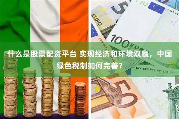 什么是股票配资平台 实现经济和环境双赢，中国绿色税制如何完善？