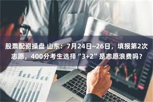 股票配资操盘 山东：7月24日~26日，填报第2次志愿，400分考生选择“3+2”是志愿浪费吗？