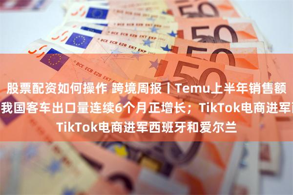 股票配资如何操作 跨境周报丨Temu上半年销售额约200亿美元；我国客车出口量连续6个月正增长；TikTok电商进军西班牙和爱尔兰