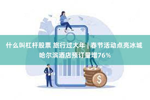 什么叫杠杆股票 旅行过大年 | 春节活动点亮冰城 哈尔滨酒店预订量增76%