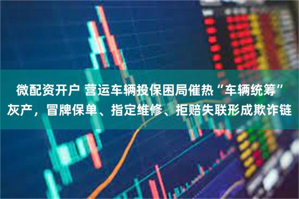微配资开户 营运车辆投保困局催热“车辆统筹”灰产，冒牌保单、指定维修、拒赔失联形成欺诈链