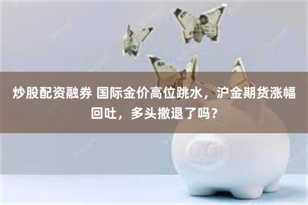 炒股配资融券 国际金价高位跳水，沪金期货涨幅回吐，多头撤退了吗？
