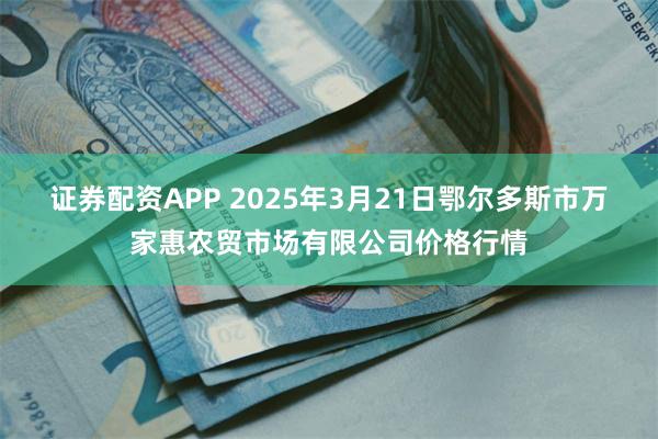 证券配资APP 2025年3月21日鄂尔多斯市万家惠农贸市场有限公司价格行情