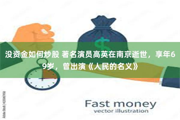 没资金如何炒股 著名演员高英在南京逝世，享年69岁，曾出演《人民的名义》