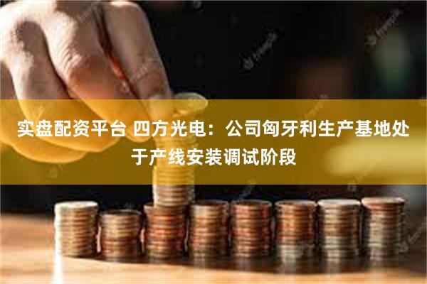 实盘配资平台 四方光电：公司匈牙利生产基地处于产线安装调试阶段