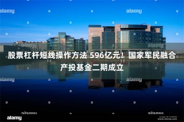 股票杠杆短线操作方法 596亿元！国家军民融合产投基金二期成立