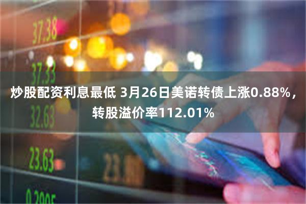 炒股配资利息最低 3月26日美诺转债上涨0.88%，转股溢价率112.01%