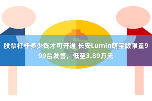 股票杠杆多少钱才可开通 长安Lumin萌宝版限量999台发售，低至3.89万元