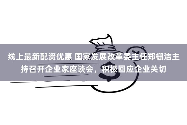 线上最新配资优惠 国家发展改革委主任郑栅洁主持召开企业家座谈会，积极回应企业关切