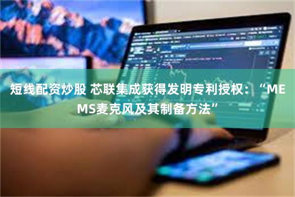 短线配资炒股 芯联集成获得发明专利授权：“MEMS麦克风及其制备方法”