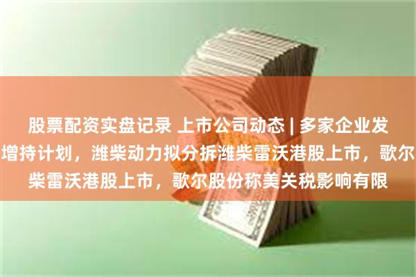 股票配资实盘记录 上市公司动态 | 多家企业发力稳股价，发布回购与增持计划，潍柴动力拟分拆潍柴雷沃港股上市，歌尔股份称美关税影响有限