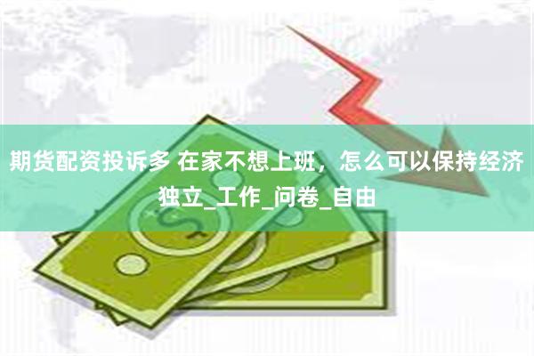 期货配资投诉多 在家不想上班，怎么可以保持经济独立_工作_问卷_自由