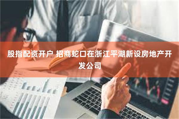 股指配资开户 招商蛇口在浙江平湖新设房地产开发公司