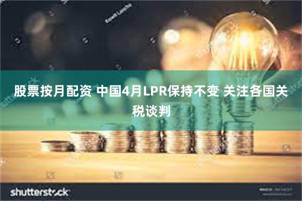 股票按月配资 中国4月LPR保持不变 关注各国关税谈判