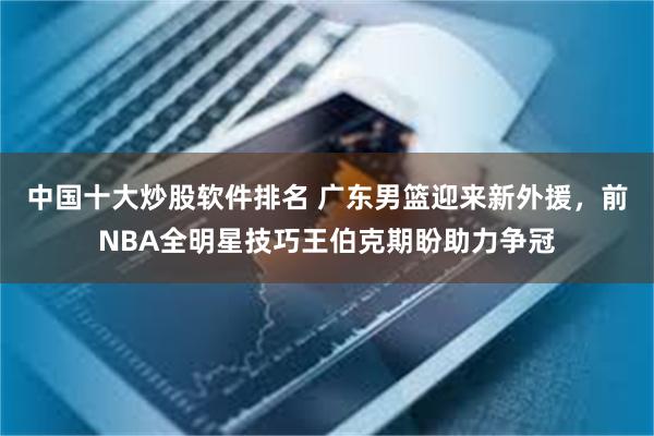 中国十大炒股软件排名 广东男篮迎来新外援，前NBA全明星技巧王伯克期盼助力争冠