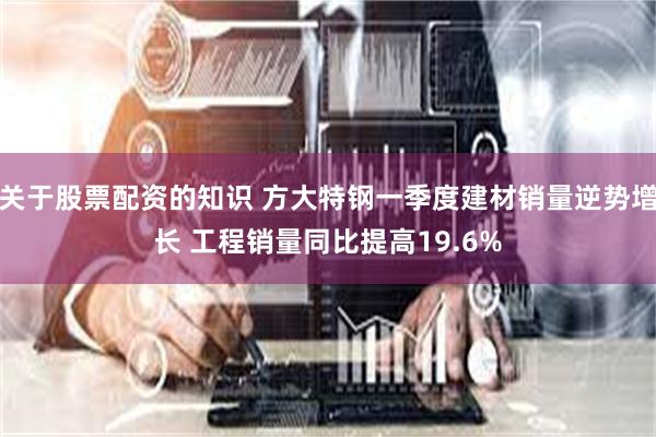 关于股票配资的知识 方大特钢一季度建材销量逆势增长 工程销量同比提高19.6%
