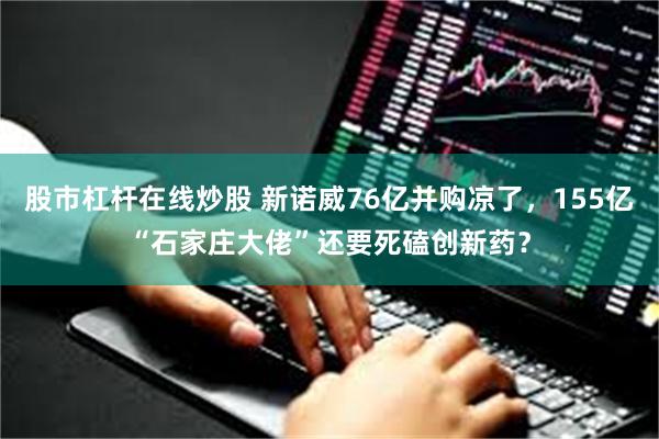 股市杠杆在线炒股 新诺威76亿并购凉了，155亿“石家庄大佬”还要死磕创新药？