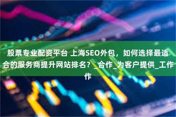 股票专业配资平台 上海SEO外包，如何选择最适合的服务商提升网站排名？_合作_为客户提供_工作