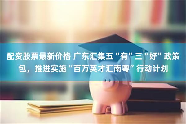配资股票最新价格 广东汇集五“有”三“好”政策包，推进实施“百万英才汇南粤”行动计划