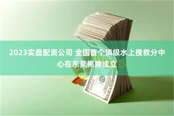 2023实盘配资公司 全国首个镇级水上搜救分中心在东莞揭牌成立