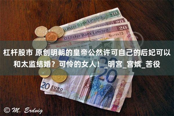 杠杆股市 原创明朝的皇帝公然许可自己的后妃可以和太监结婚？可怜的女人！_明宫_宫嫔_苦役