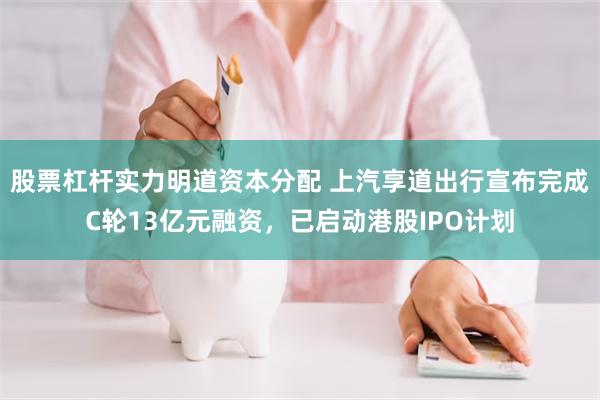 股票杠杆实力明道资本分配 上汽享道出行宣布完成C轮13亿元融资，已启动港股IPO计划
