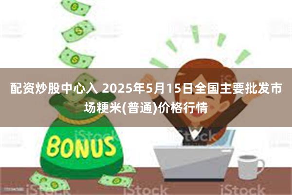 配资炒股中心入 2025年5月15日全国主要批发市场粳米(普通)价格行情