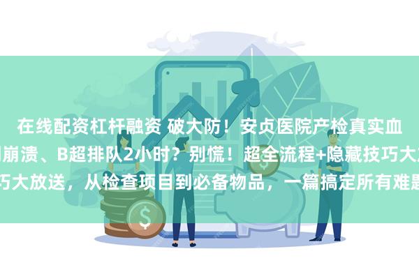 在线配资杠杆融资 破大防！安贞医院产检真实血泪史曝光！糖耐空腹到崩溃、B超排队2小时？别慌！超全流程+隐藏技巧大放送，从检查项目到必备物品，一篇搞定所有难题！_建档_尿常规_监护