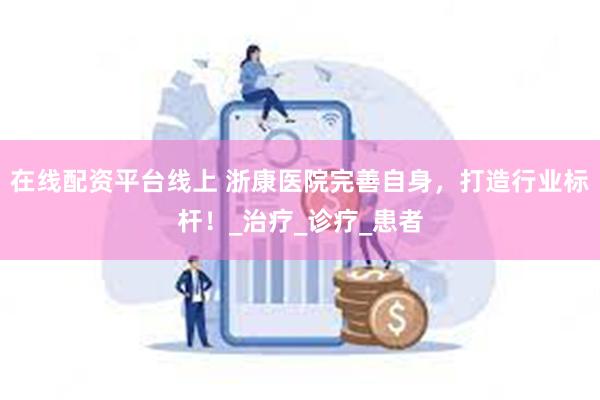 在线配资平台线上 浙康医院完善自身，打造行业标杆！_治疗_诊疗_患者