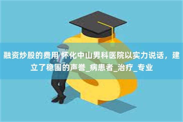 融资炒股的费用 怀化中山男科医院以实力说话，建立了稳固的声誉_病患者_治疗_专业