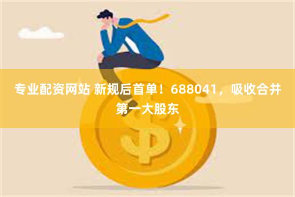 专业配资网站 新规后首单！688041，吸收合并第一大股东