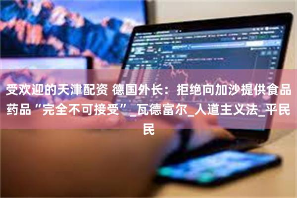 受欢迎的天津配资 德国外长：拒绝向加沙提供食品药品“完全不可接受”_瓦德富尔_人道主义法_平民