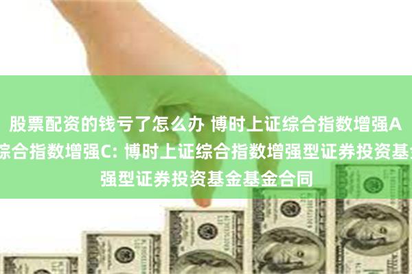 股票配资的钱亏了怎么办 博时上证综合指数增强A,博时上证综合指数增强C: 博时上证综合指数增强型证券投资基金基金合同