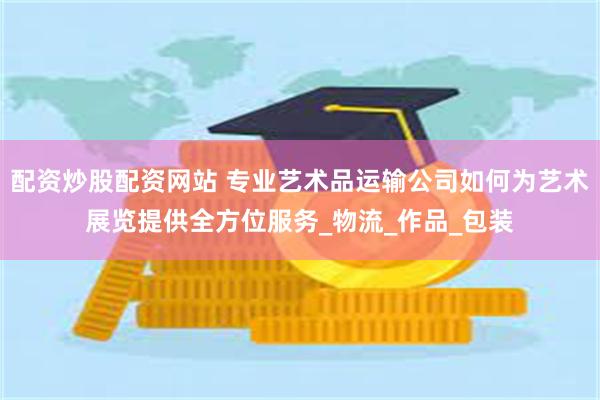 配资炒股配资网站 专业艺术品运输公司如何为艺术展览提供全方位服务_物流_作品_包装