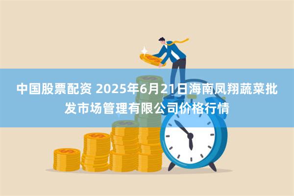 中国股票配资 2025年6月21日海南凤翔蔬菜批发市场管理有限公司价格行情
