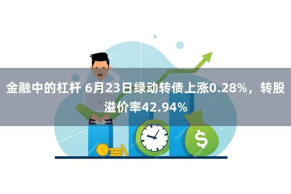 金融中的杠杆 6月23日绿动转债上涨0.28%，转股溢价率42.94%