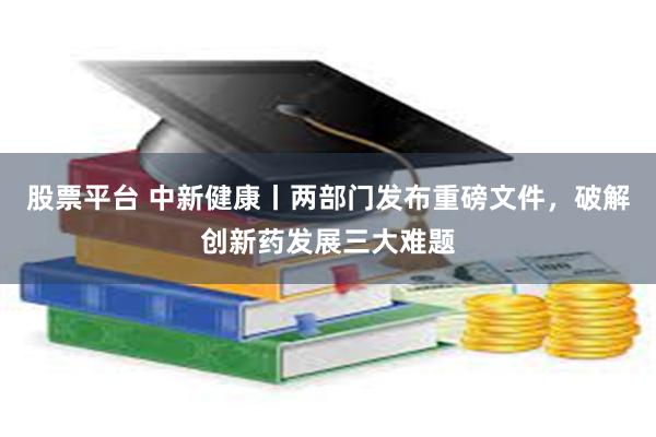 股票平台 中新健康丨两部门发布重磅文件，破解创新药发展三大难题