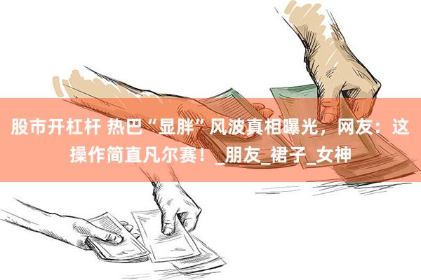 股市开杠杆 热巴“显胖”风波真相曝光，网友：这操作简直凡尔赛！_朋友_裙子_女神