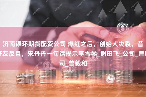 济南银环期货配资公司 爆红之后，创始人决裂，昔日好友反目，宋丹丹一句话揭示李雪琴_谢田飞_公司_曾毅和